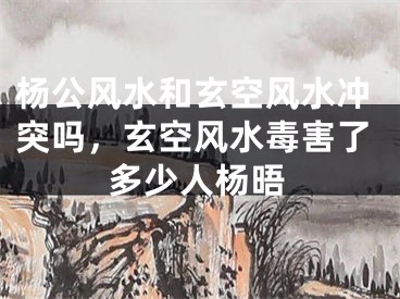 杨公风水和玄空风水冲突吗，玄空风水毒害了多少人杨晤