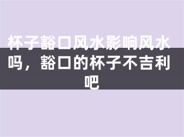 杯子豁口风水影响风水吗，豁口的杯子不吉利吧