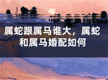 属蛇跟属马谁大,属蛇和属马婚配如何