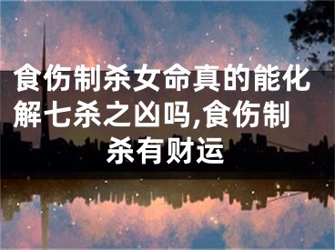 食伤制杀女命真的能化解七杀之凶吗,食伤制杀有财运