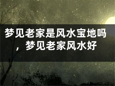 梦见老家是风水宝地吗，梦见老家风水好