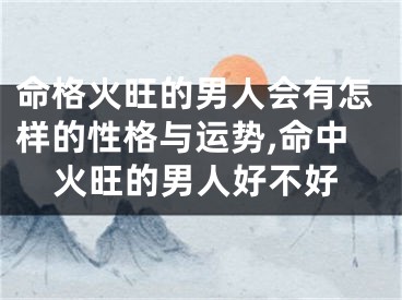 命格火旺的男人会有怎样的性格与运势,命中火旺的男人好不好