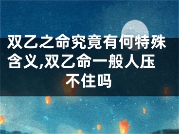 双乙之命究竟有何特殊含义,双乙命一般人压不住吗