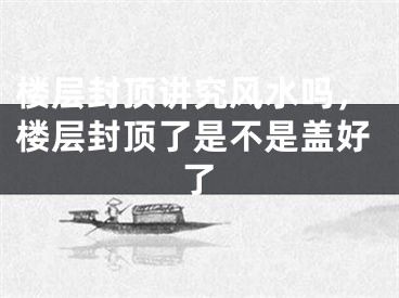 楼层封顶讲究风水吗,楼层封顶了是不是盖好了