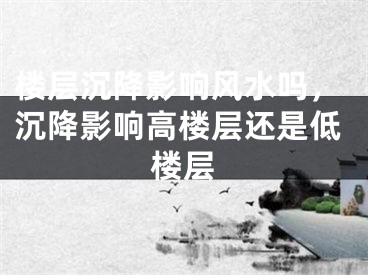 楼层沉降影响风水吗，沉降影响高楼层还是低楼层