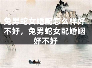 兔男蛇女婚配怎么样好不好，兔男蛇女配婚姻好不好