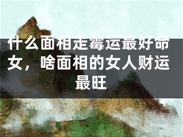 什么面相走霉运最好命女，啥面相的女人财运最旺