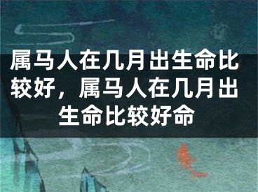属马人在几月出生命比较好，属马人在几月出生命比较好命