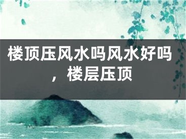 楼顶压风水吗风水好吗，楼层压顶