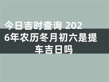 今日吉时查询 2026年农历冬月初六是提车吉日吗