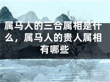 属马人的三合属相是什么,属马人的贵人属相有哪些