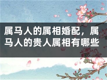 属马人的属相婚配,属马人的贵人属相有哪些