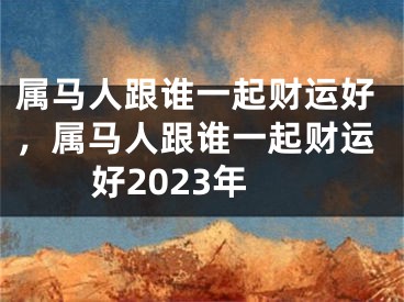 属马人跟谁一起财运好，属马人跟谁一起财运好2023年