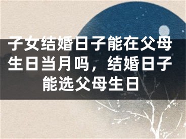 子女结婚日子能在父母生日当月吗,结婚日子能选父母生日