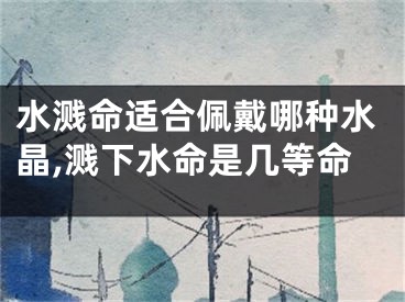 水溅命适合佩戴哪种水晶,溅下水命是几等命