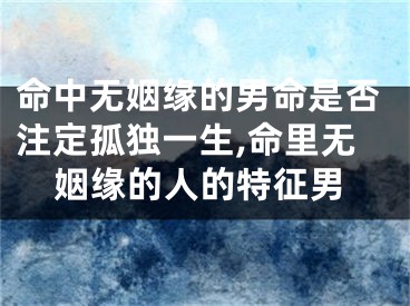 命中无姻缘的男命是否注定孤独一生,命里无姻缘的人的特征男
