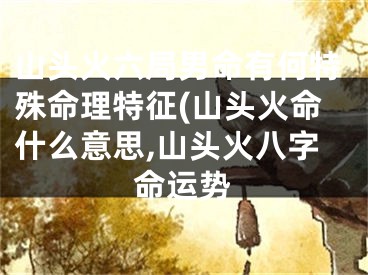 山头火六局男命有何特殊命理特征(山头火命什么意思,山头火八字命运势