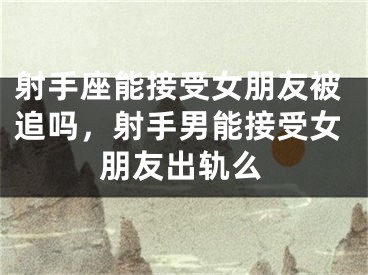 射手座能接受女朋友被追吗，射手男能接受女朋友出轨么