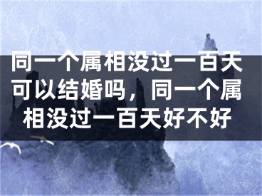 同一个属相没过一百天可以结婚吗,同一个属相没过一百天好不好