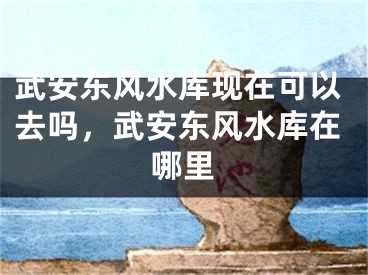 武安东风水库现在可以去吗,武安东风水库在哪里