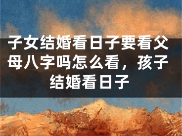 子女结婚看日子要看父母八字吗怎么看，孩子结婚看日子