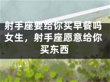 射手座要给你买早餐吗女生，射手座愿意给你买东西