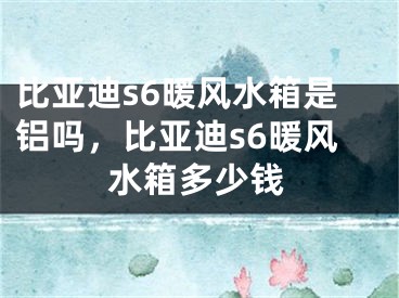 比亚迪s6暖风水箱是铝吗,比亚迪s6暖风水箱多少钱