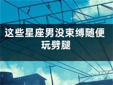 这些星座男没束缚随便玩劈腿