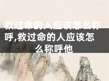 救过命的人应该怎么称呼,救过命的人应该怎么称呼他