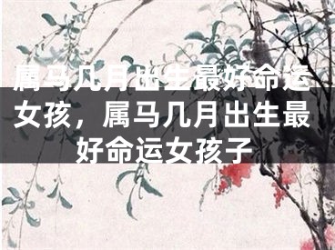 属马几月出生最好命运女孩，属马几月出生最好命运女孩子
