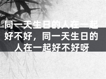 同一天生日的人在一起好不好,同一天生日的人在一起好不好呀