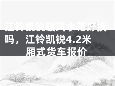 江铃凯锐暖风水箱好换吗，江铃凯锐4.2米厢式货车报价