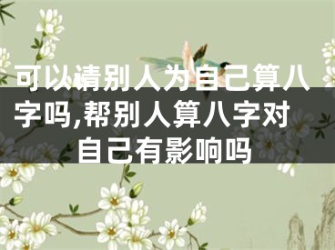 可以请别人为自己算八字吗,帮别人算八字对自己有影响吗