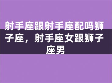 射手座跟射手座配吗狮子座,射手座女跟狮子座男