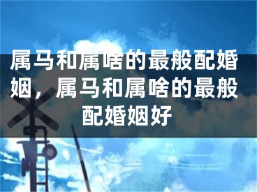 属马和属啥的最般配婚姻，属马和属啥的最般配婚姻好