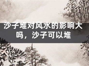 沙子堆对风水的影响大吗,沙子可以堆