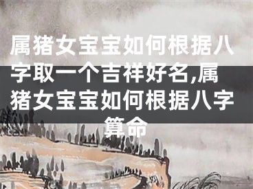 属猪女宝宝如何根据八字取一个吉祥好名,属猪女宝宝如何根据八字算命