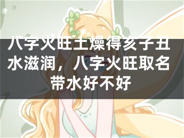 八字火旺土燥得亥子丑水滋润,八字火旺取名带水好不好