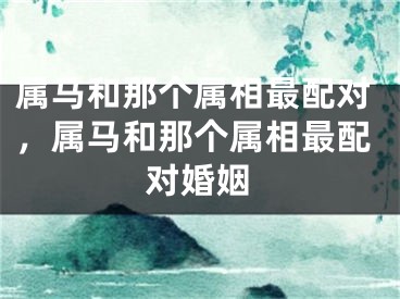 属马和那个属相最配对,属马和那个属相最配对婚姻
