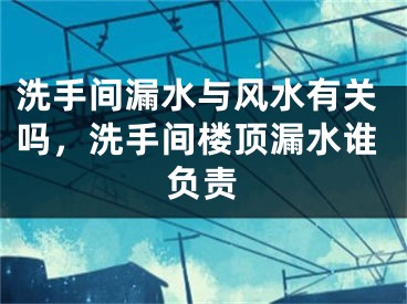 洗手间漏水与风水有关吗，洗手间楼顶漏水谁负责