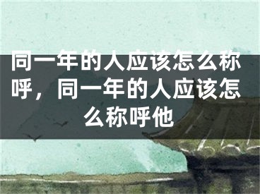 同一年的人应该怎么称呼，同一年的人应该怎么称呼他