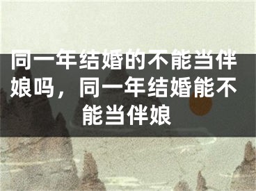 同一年结婚的不能当伴娘吗，同一年结婚能不能当伴娘