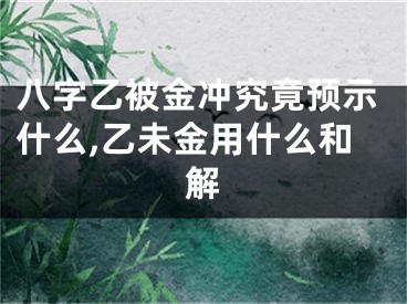 八字乙被金冲究竟预示什么,乙未金用什么和解