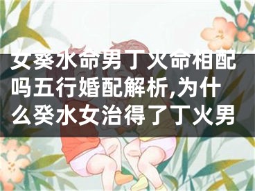 女葵水命男丁火命相配吗五行婚配解析,为什么癸水女治得了丁火男