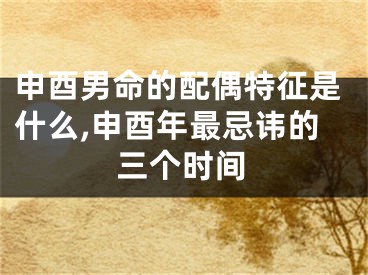 申酉男命的配偶特征是什么,申酉年最忌讳的三个时间