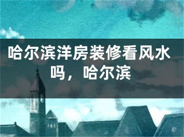 哈尔滨洋房装修看风水吗，哈尔滨