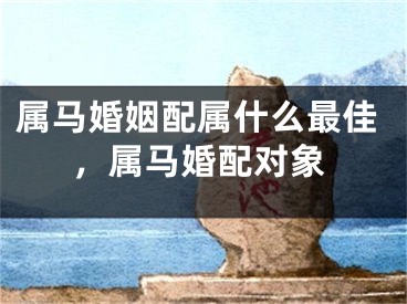 属马婚姻配属什么最佳,属马婚配对象