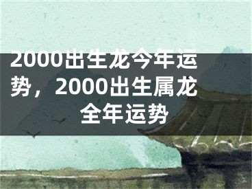 2000出生龙今年运势,2000出生属龙全年运势