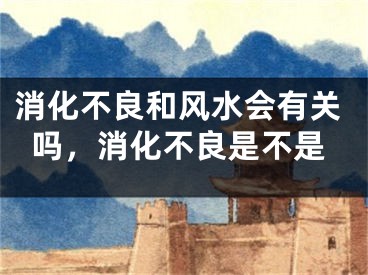 消化不良和风水会有关吗，消化不良是不是