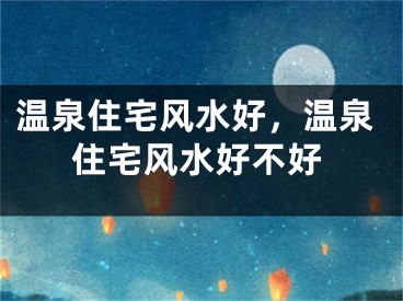温泉住宅风水好，温泉住宅风水好不好